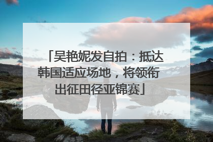 吴艳妮发自拍：抵达韩国适应场地，将领衔出征田径亚锦赛