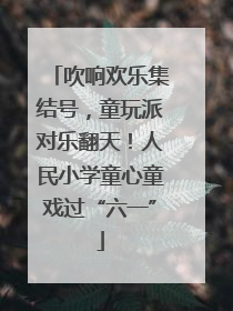 吹响欢乐集结号，童玩派对乐翻天！人民小学童心童戏过“六一”