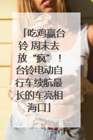吃鸡赢台铃 周末去放“疯”！台铃电动自行车续航最长的车亮相海口