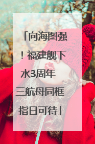 向海图强！福建舰下水3周年 三航母同框指日可待