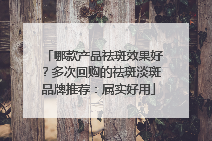 哪款产品祛斑效果好？多次回购的祛斑淡斑品牌推荐：属实好用
