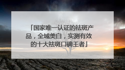 国家唯一认证的祛斑产品,全域美白,实测有效的十大祛斑口碑王者
