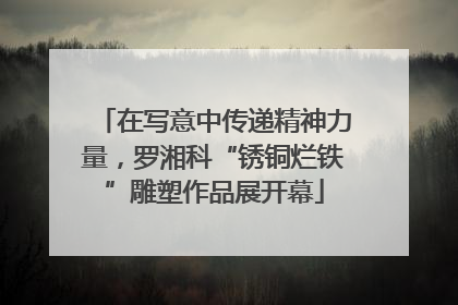 在写意中传递精神力量，罗湘科“锈铜烂铁”雕塑作品展开幕