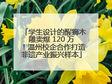 学生设计的醒狮木雕卖爆 120 万！温州校企合作打造非遗产业振兴样本