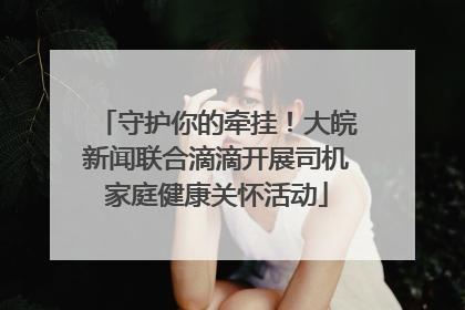 守护你的牵挂！大皖新闻联合滴滴开展司机家庭健康关怀活动