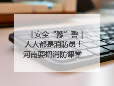 安全“豫”警｜人人都是消防员！河南要把消防课堂搬进社区第一线