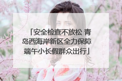 安全检查不放松 青岛西海岸新区全力保障端午小长假群众出行