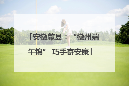 安徽歙县：“徽州端午锦” 巧手寄安康
