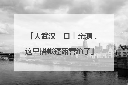 大武汉一日丨亲测，这里搭帐篷露营绝了