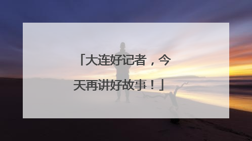 大连好记者，今天再讲好故事！