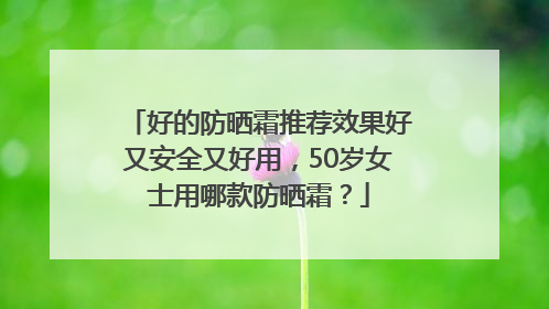 好的防晒霜推荐效果好又安全又好用，50岁女士用哪款防晒霜？