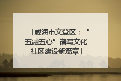 威海市文登区：“五融五心”谱写文化社区建设新篇章