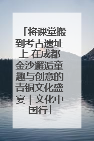 将课堂搬到考古遗址上 在成都金沙邂逅童趣与创意的青铜文化盛宴｜文化中国行