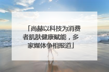 尚赫以科技为消费者肌肤健康赋能，多家媒体争相报道