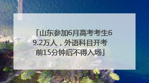 山东参加6月高考考生69.2万人，外语科目开考前15分钟后不得入场