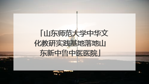 山东师范大学中华文化教研实践基地落地山东新中鲁中医医院