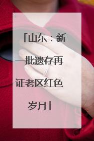 山东：新一批遗存再证老区红色岁月