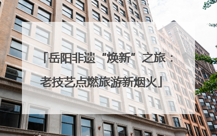 岳阳非遗“焕新”之旅：老技艺点燃旅游新烟火