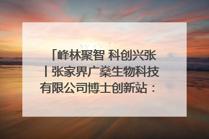 峰林聚智 科创兴张丨张家界广燊生物科技有限公司博士创新站：立足生态优势 激活“绿色宝藏”