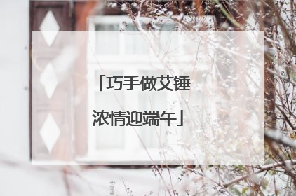 巧手做艾锤 浓情迎端午