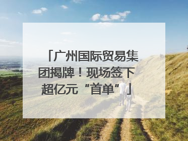 广州国际贸易集团揭牌！现场签下超亿元“首单”