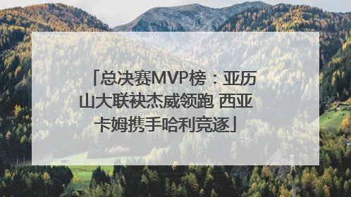 总决赛MVP榜：亚历山大联袂杰威领跑 西亚卡姆携手哈利竞逐