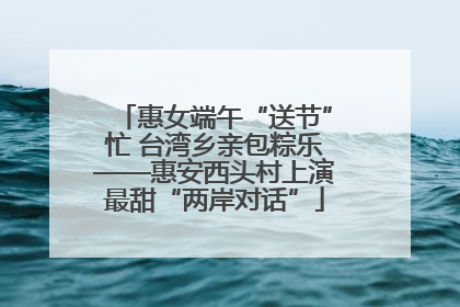 惠女端午“送节”忙 台湾乡亲包粽乐——惠安西头村上演最甜“两岸对话”