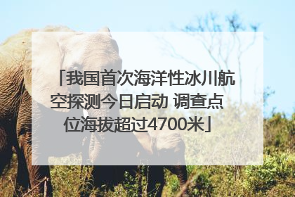 我国首次海洋性冰川航空探测今日启动 调查点位海拔超过4700米