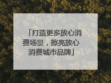 打造更多放心消费场景，擦亮放心消费城市品牌
