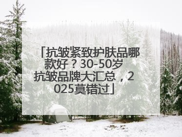 抗皱紧致护肤品哪款好?30-50岁抗皱品牌大汇总,2025莫错过