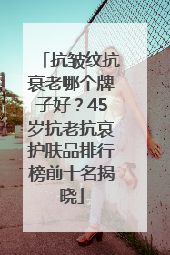抗皱纹抗衰老哪个牌子好？45岁抗老抗衰护肤品排行榜前十名揭晓