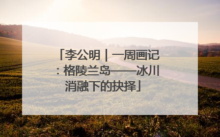 李公明｜一周画记：格陵兰岛——冰川消融下的抉择