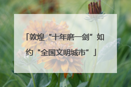 敦煌“十年磨一剑”如约“全国文明城市”