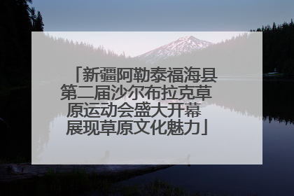 新疆阿勒泰福海县第二届沙尔布拉克草原运动会盛大开幕 展现草原文化魅力