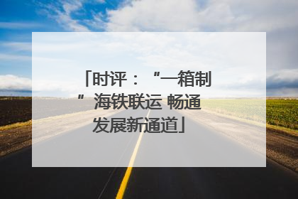 时评：“一箱制”海铁联运 畅通发展新通道