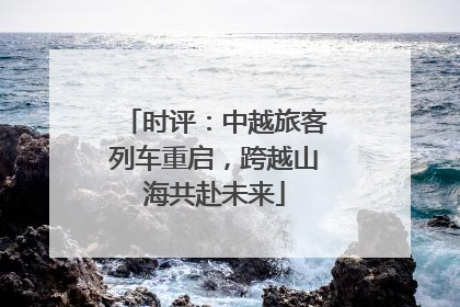 时评：中越旅客列车重启，跨越山海共赴未来