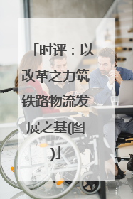 时评：以改革之力筑铁路物流发展之基(图)