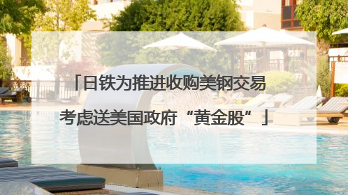 日铁为推进收购美钢交易 考虑送美国政府“黄金股”
