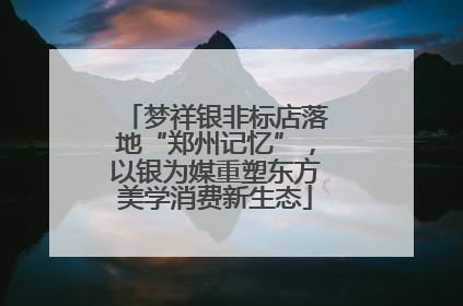 梦祥银非标店落地“郑州记忆”，以银为媒重塑东方美学消费新生态