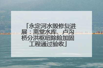 永定河水毁修复进展：斋堂水库、卢沟桥分洪枢纽除险加固工程通过验收