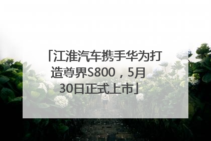 江淮汽车携手华为打造尊界S800，5月30日正式上市