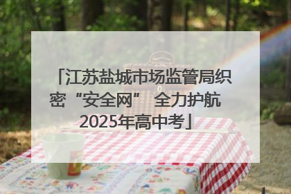 江苏盐城市场监管局织密“安全网” 全力护航2025年高中考