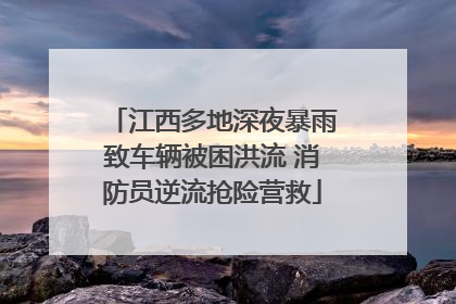 江西多地深夜暴雨致车辆被困洪流 消防员逆流抢险营救