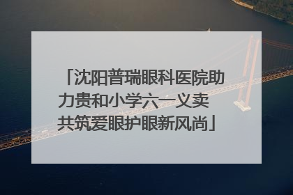 沈阳普瑞眼科医院助力贵和小学六一义卖 共筑爱眼护眼新风尚