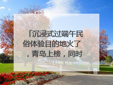 沉浸式过端午民俗体验目的地火了，青岛上榜，同时入选亲子游热门Top10