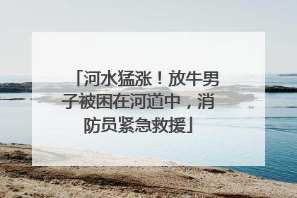 河水猛涨！放牛男子被困在河道中，消防员紧急救援