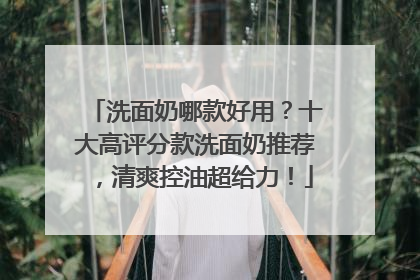 洗面奶哪款好用？十大高评分款洗面奶推荐，清爽控油超给力！