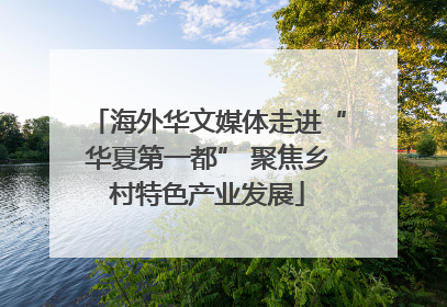 海外华文媒体走进“华夏第一都” 聚焦乡村特色产业发展