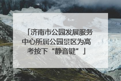 济南市公园发展服务中心所属公园景区为高考按下“静音键”