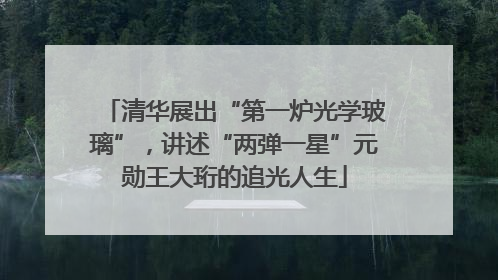 清华展出“第一炉光学玻璃”，讲述“两弹一星”元勋王大珩的追光人生